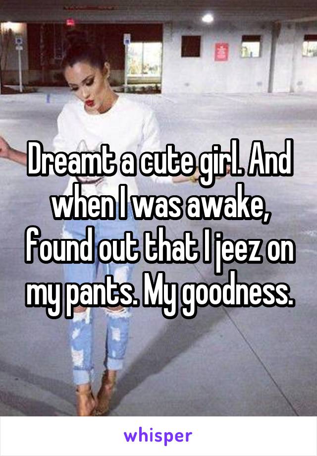 Dreamt a cute girl. And when I was awake, found out that I jeez on my pants. My goodness.