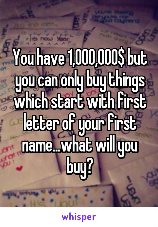 You have 1,000,000$ but you can only buy things which start with first letter of your first name...what will you buy?