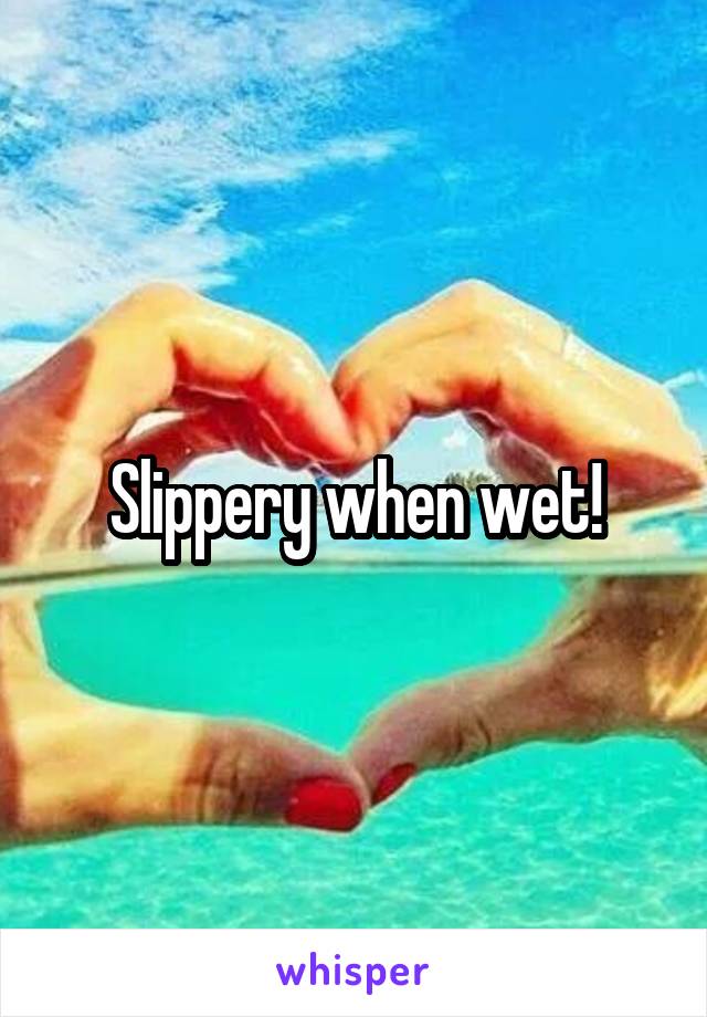 Slippery when wet!