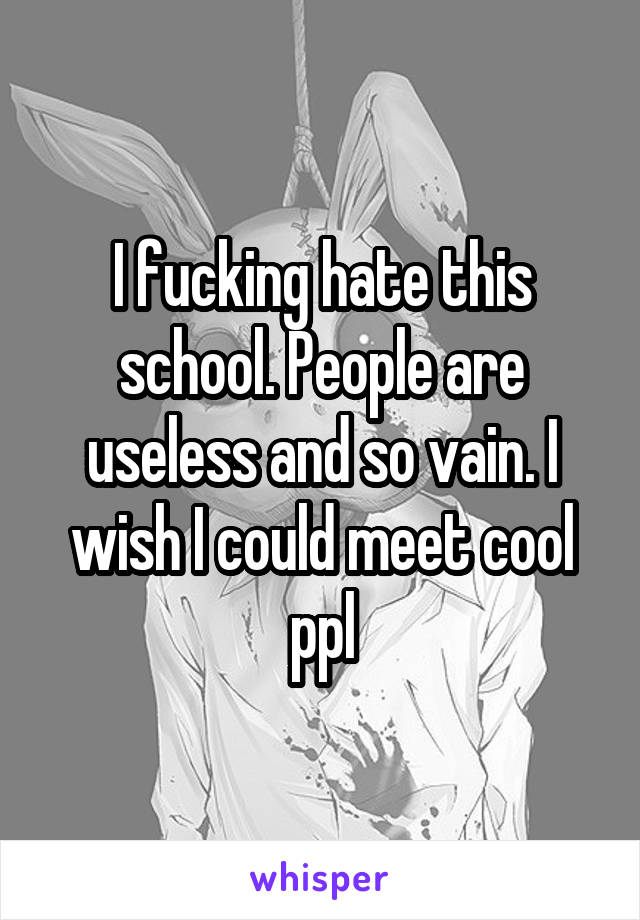 I fucking hate this school. People are useless and so vain. I wish I could meet cool ppl