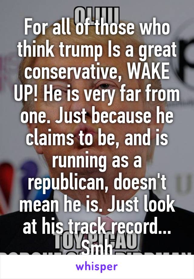 For all of those who think trump Is a great conservative, WAKE UP! He is very far from one. Just because he claims to be, and is running as a republican, doesn't mean he is. Just look at his track record... Smh
