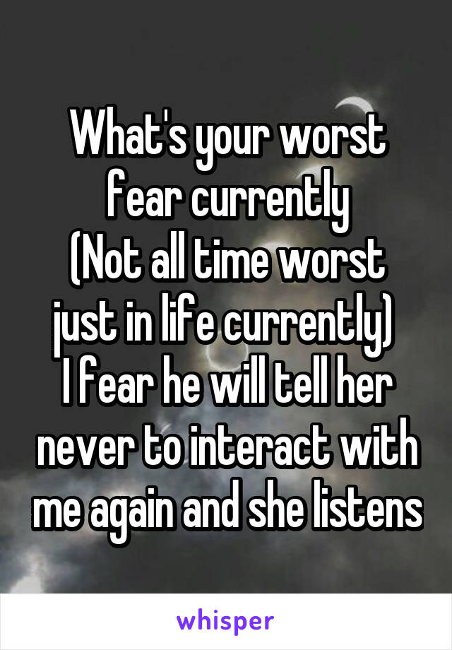 What's your worst fear currently
(Not all time worst just in life currently) 
I fear he will tell her never to interact with me again and she listens