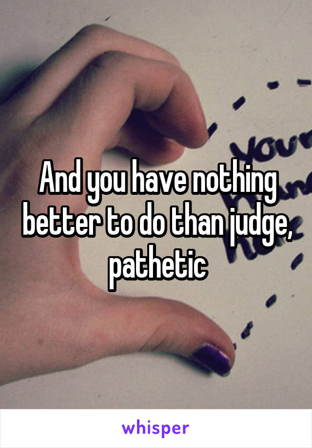And you have nothing better to do than judge, pathetic