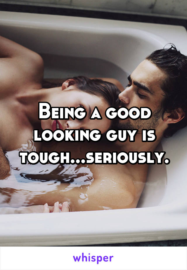 Being a good looking guy is tough...seriously.