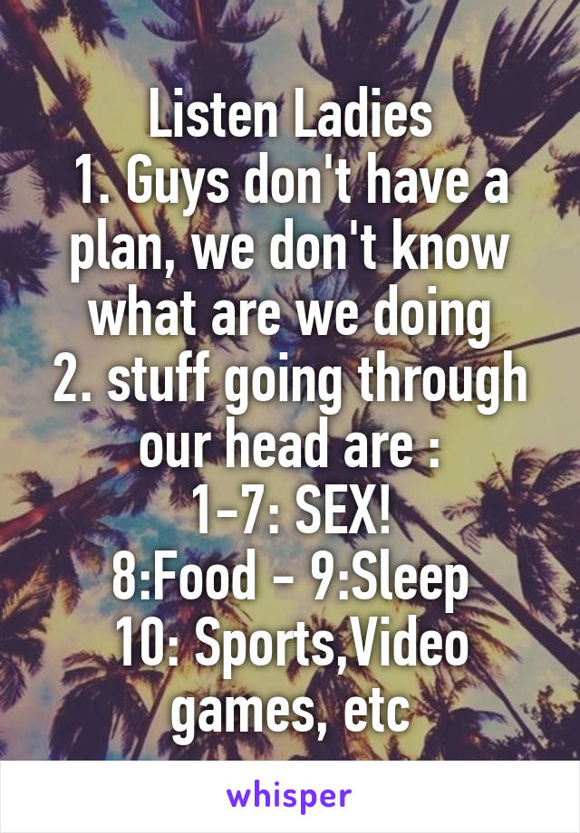Listen Ladies
1. Guys don't have a plan, we don't know what are we doing
2. stuff going through our head are :
1-7: SEX!
8:Food - 9:Sleep
10: Sports,Video games, etc