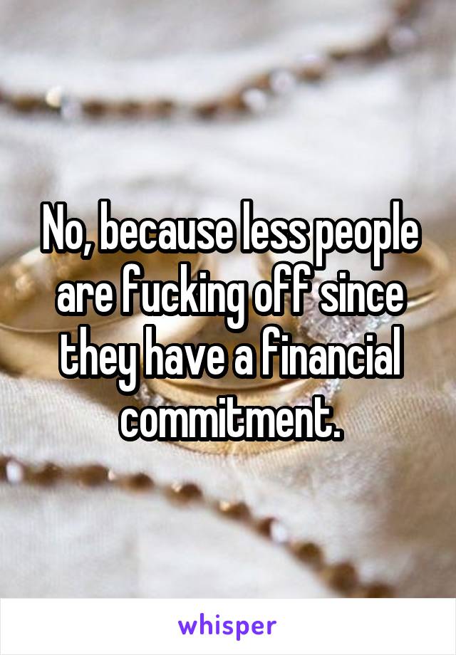 No, because less people are fucking off since they have a financial commitment.