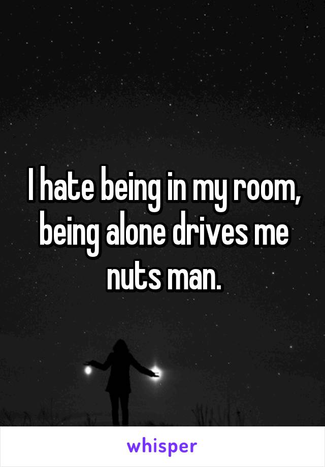 I hate being in my room, being alone drives me nuts man.