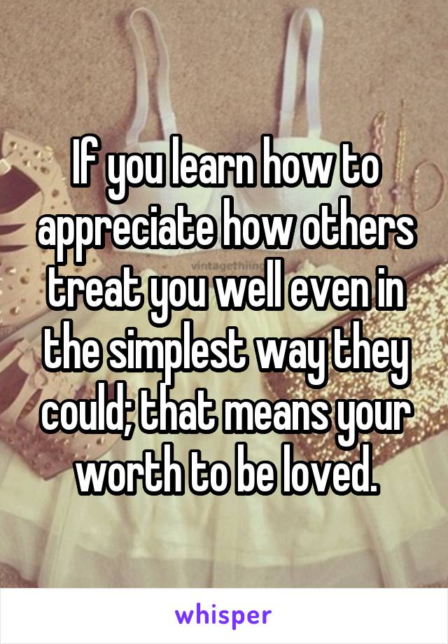 If you learn how to appreciate how others treat you well even in the simplest way they could; that means your worth to be loved.