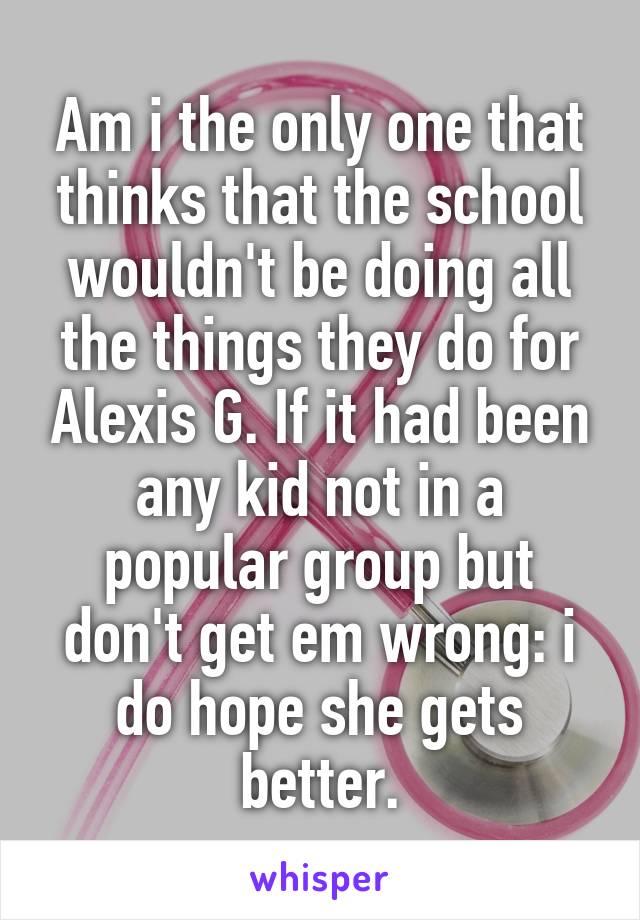 Am i the only one that thinks that the school wouldn't be doing all the things they do for Alexis G. If it had been any kid not in a popular group but don't get em wrong: i do hope she gets better.