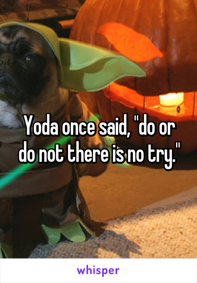 Yoda once said, "do or do not there is no try."