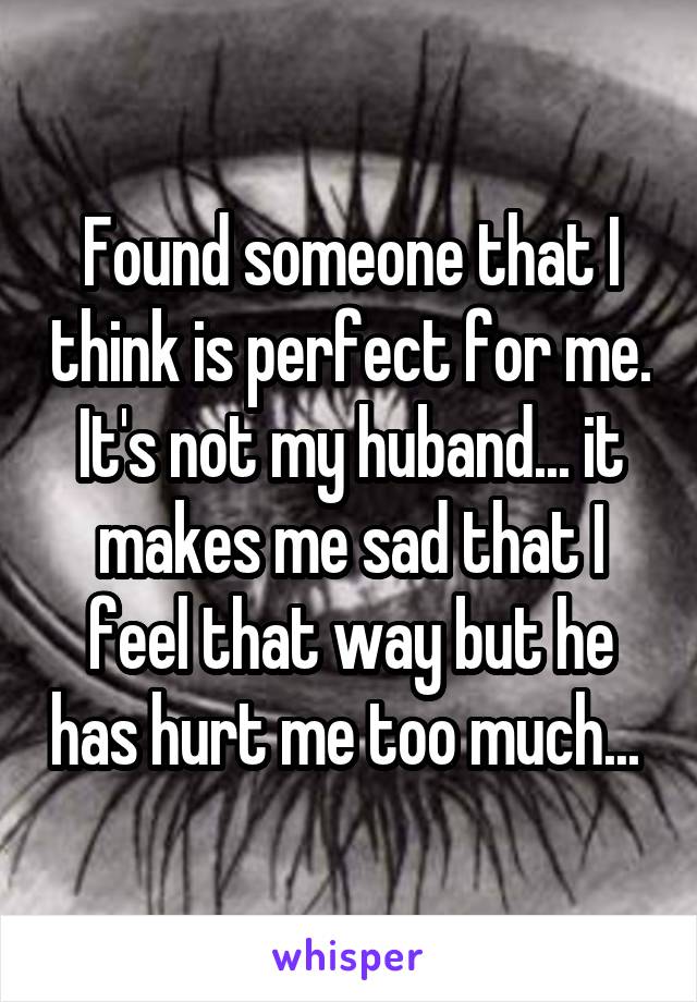 Found someone that I think is perfect for me. It's not my huband... it makes me sad that I feel that way but he has hurt me too much... 