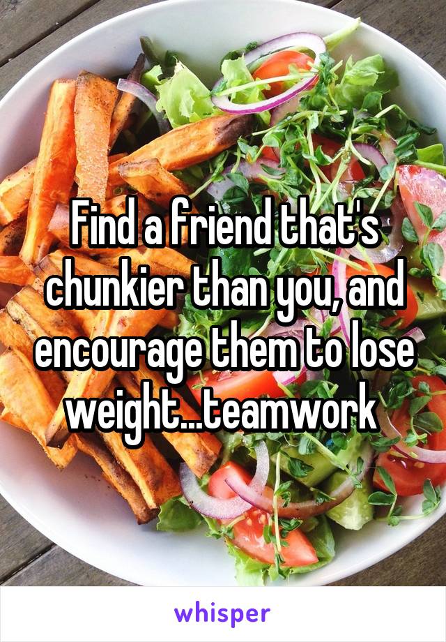 Find a friend that's chunkier than you, and encourage them to lose weight...teamwork 