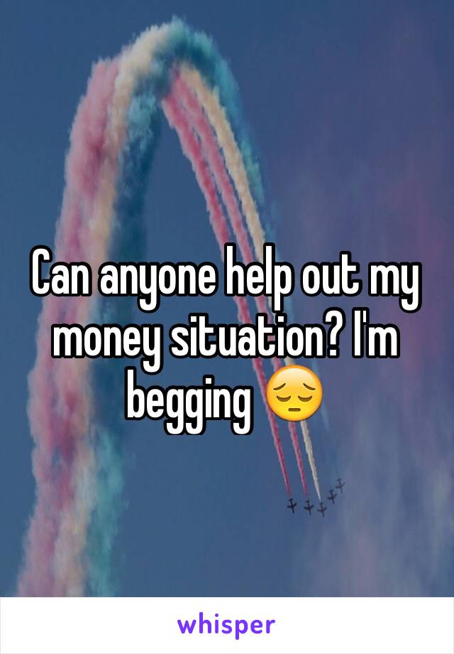 Can anyone help out my money situation? I'm begging 😔
