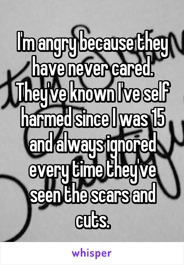 I'm angry because they have never cared. They've known I've self harmed since I was 15 and always ignored every time they've seen the scars and cuts.