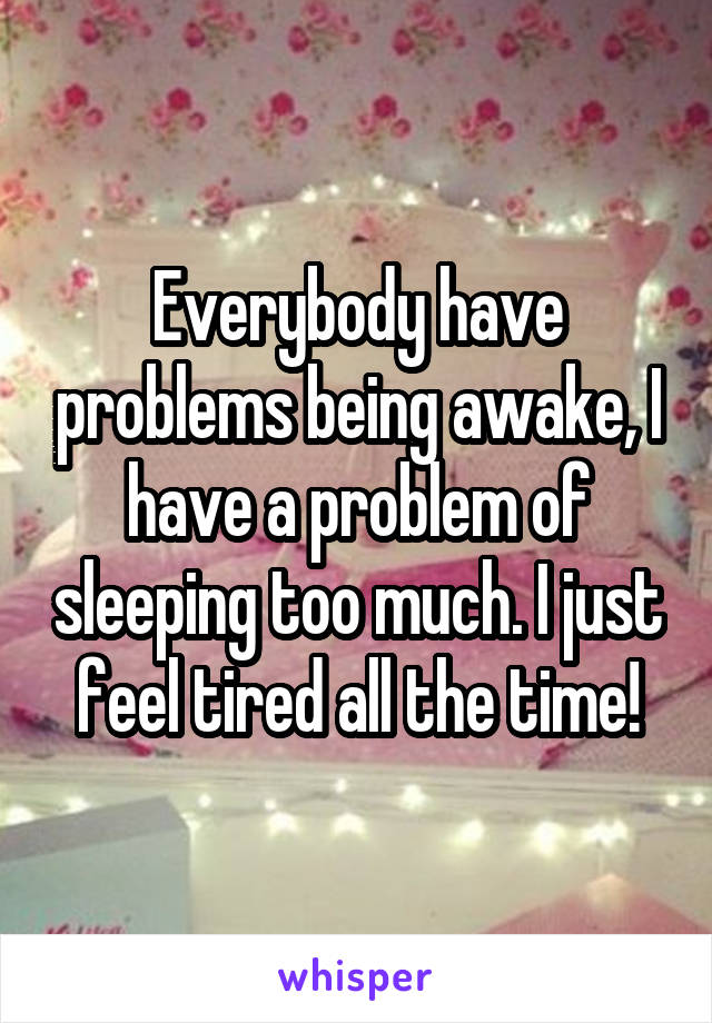 Everybody have problems being awake, I have a problem of sleeping too much. I just feel tired all the time!