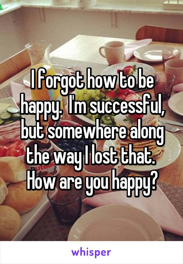 I forgot how to be happy.  I'm successful, but somewhere along the way I lost that.  How are you happy?