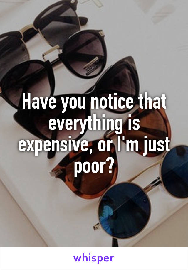 Have you notice that everything is expensive, or I'm just poor?