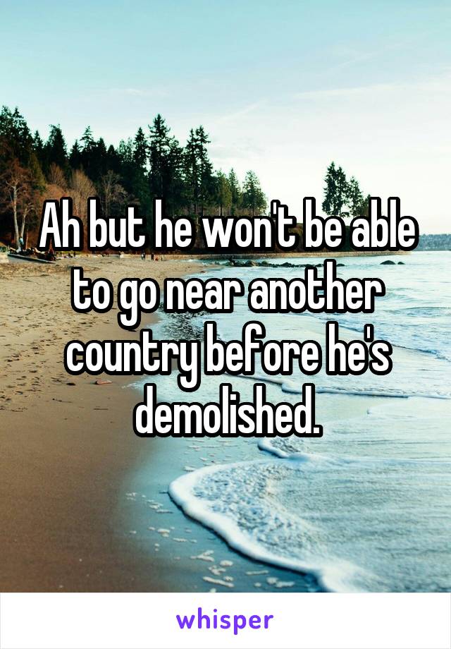 Ah but he won't be able to go near another country before he's demolished.