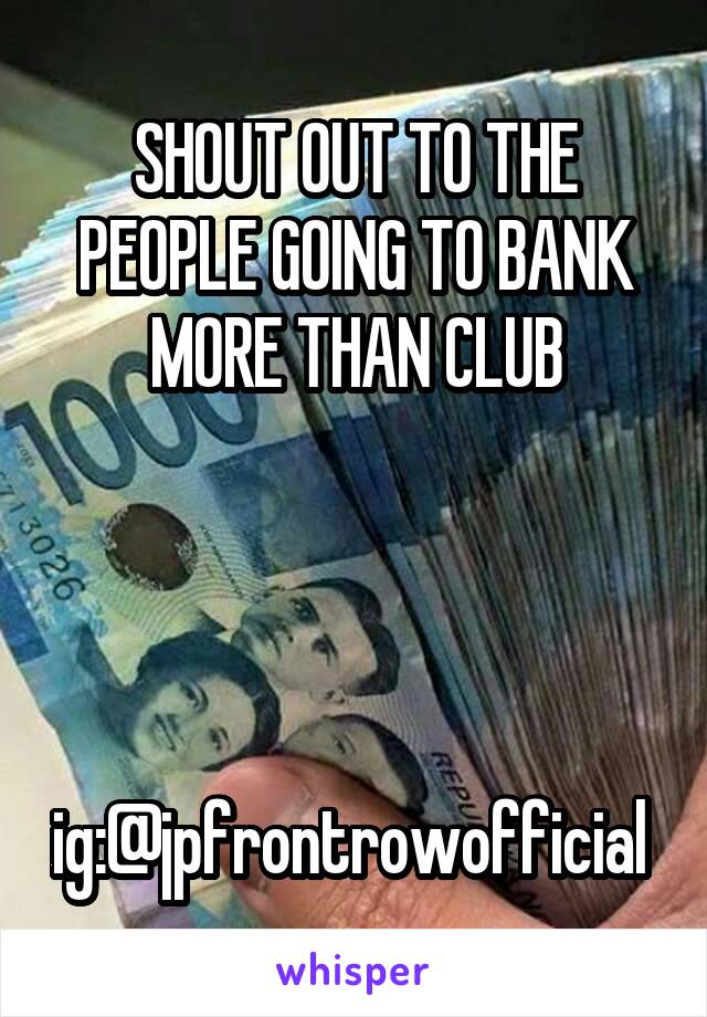 SHOUT OUT TO THE
PEOPLE GOING TO BANK MORE THAN CLUB




ig:@jpfrontrowofficial 