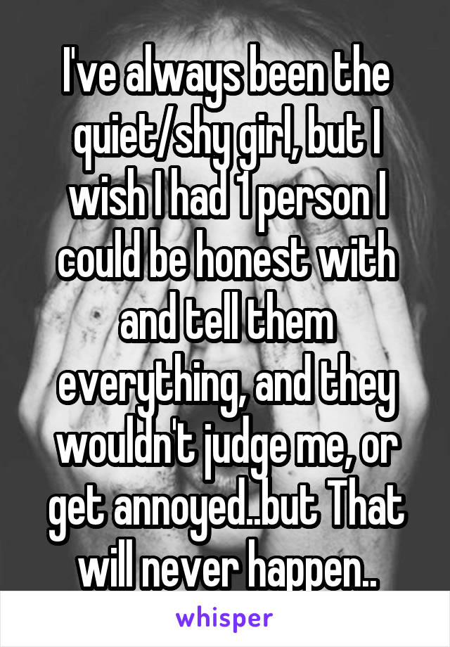 I've always been the quiet/shy girl, but I wish I had 1 person I could be honest with and tell them everything, and they wouldn't judge me, or get annoyed..but That will never happen..