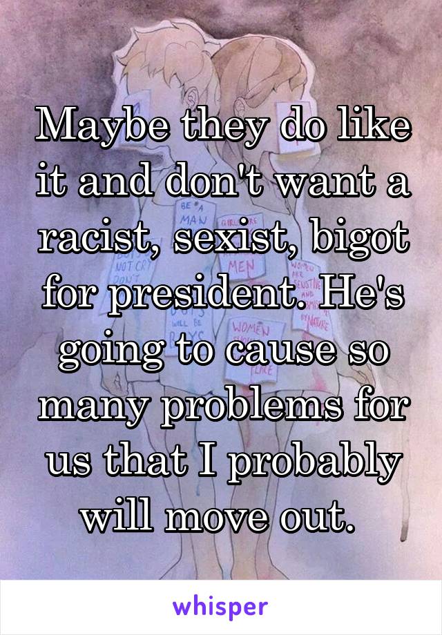 Maybe they do like it and don't want a racist, sexist, bigot for president. He's going to cause so many problems for us that I probably will move out. 