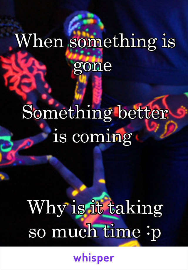 When something is gone 

Something better is coming 


Why is it taking so much time :p
