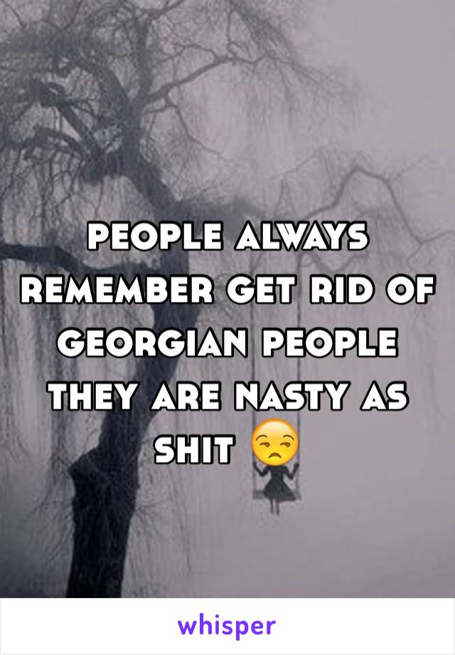 people always remember get rid of georgian people they are nasty as shit 😒
