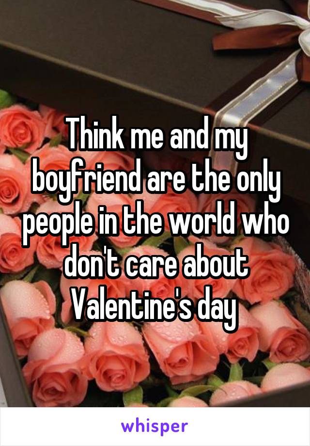 Think me and my boyfriend are the only people in the world who don't care about Valentine's day 
