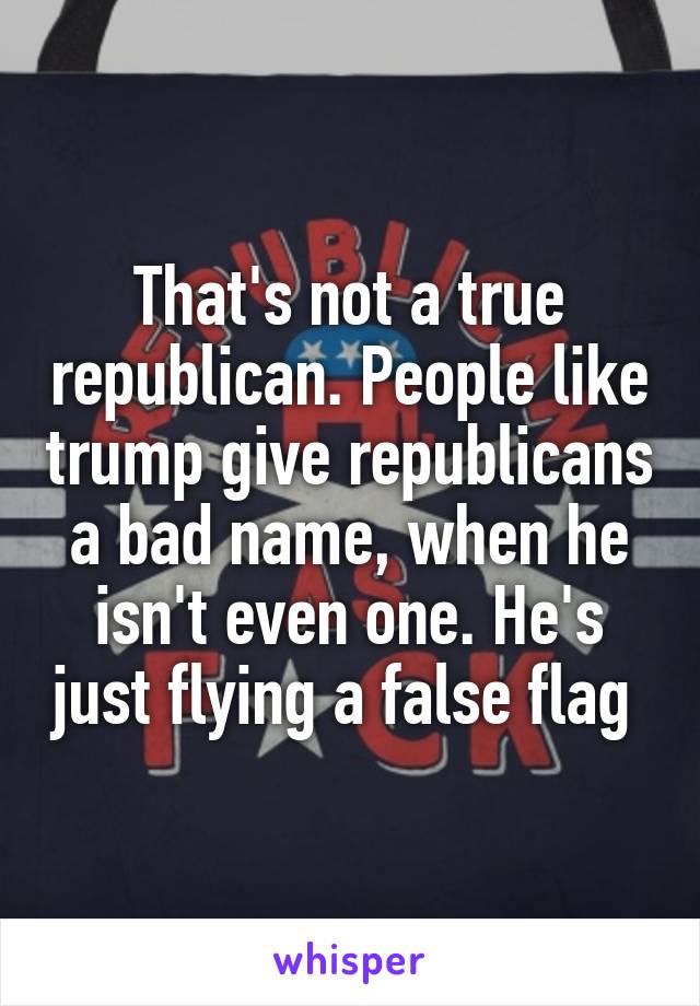 That's not a true republican. People like trump give republicans a bad name, when he isn't even one. He's just flying a false flag 