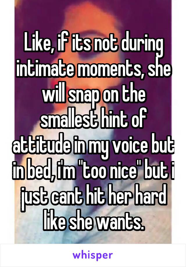 Like, if its not during intimate moments, she will snap on the smallest hint of attitude in my voice but in bed, i'm "too nice" but i just cant hit her hard like she wants.
