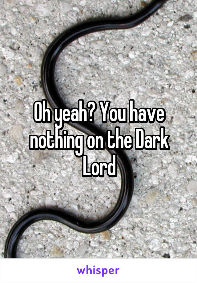 Oh yeah? You have nothing on the Dark Lord