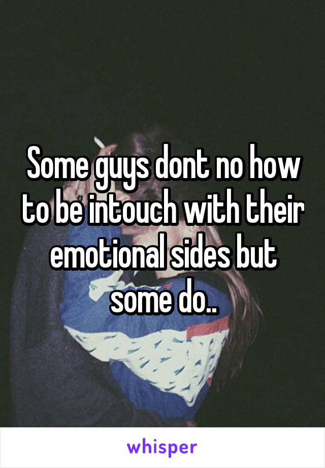 Some guys dont no how to be intouch with their emotional sides but some do..