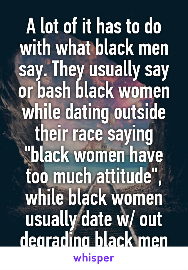 A lot of it has to do with what black men say. They usually say or bash black women while dating outside their race saying "black women have too much attitude", while black women usually date w/ out degrading black men