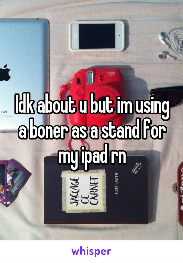 Idk about u but im using a boner as a stand for my ipad rn