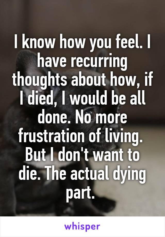 I know how you feel. I have recurring thoughts about how, if I died, I would be all done. No more frustration of living. 
But I don't want to die. The actual dying part. 