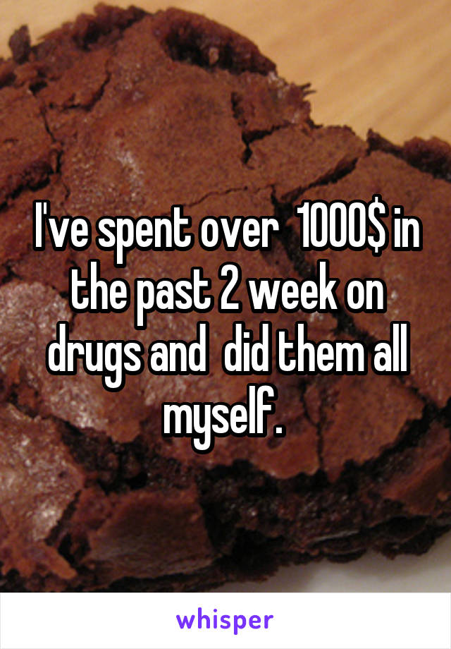I've spent over  1000$ in the past 2 week on drugs and  did them all myself. 