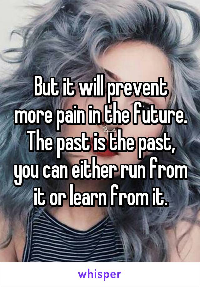 But it will prevent more pain in the future. The past is the past, you can either run from it or learn from it.
