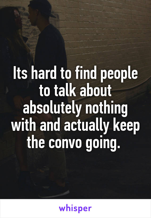 Its hard to find people to talk about absolutely nothing with and actually keep the convo going. 
