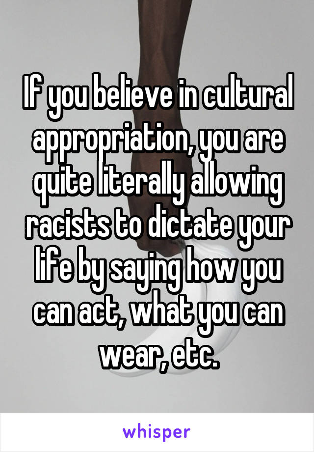 If you believe in cultural appropriation, you are quite literally allowing racists to dictate your life by saying how you can act, what you can wear, etc.