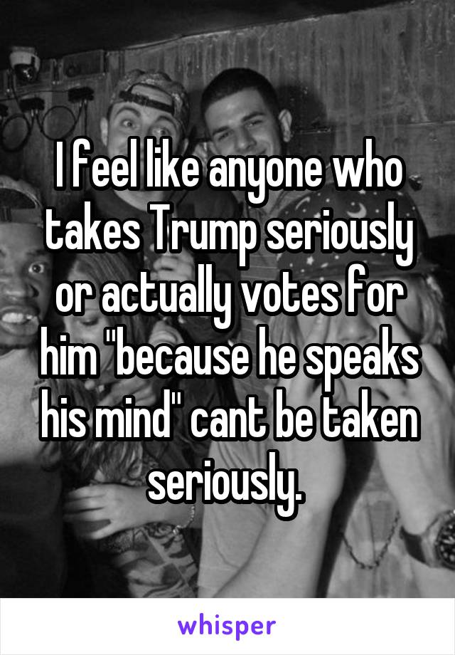I feel like anyone who takes Trump seriously or actually votes for him "because he speaks his mind" cant be taken seriously. 