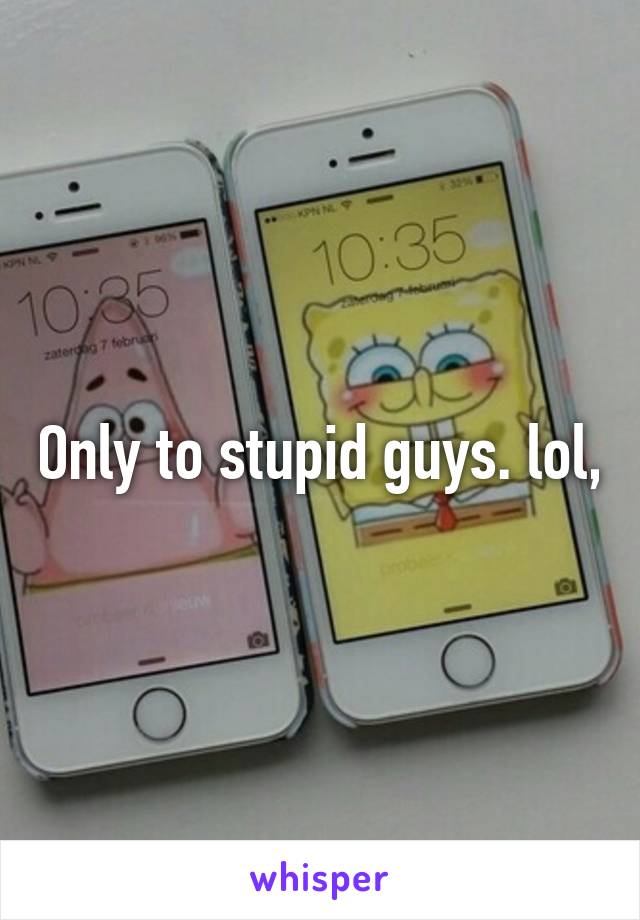 Only to stupid guys. lol,