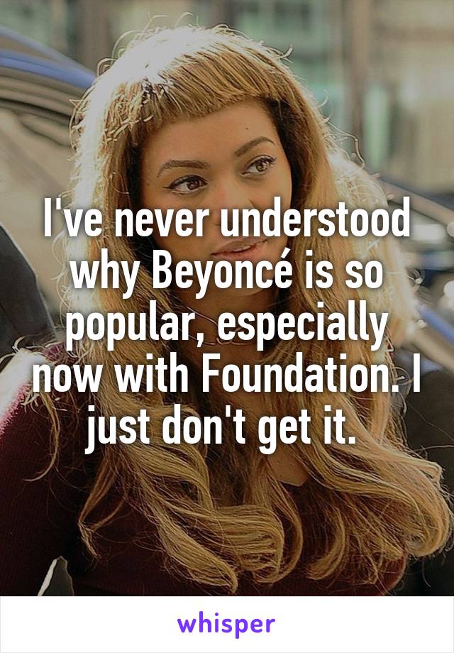 I've never understood why Beyoncé is so popular, especially now with Foundation. I just don't get it. 