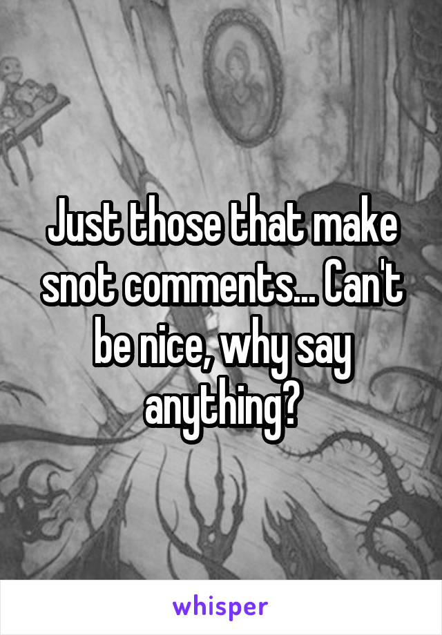 Just those that make snot comments... Can't be nice, why say anything?