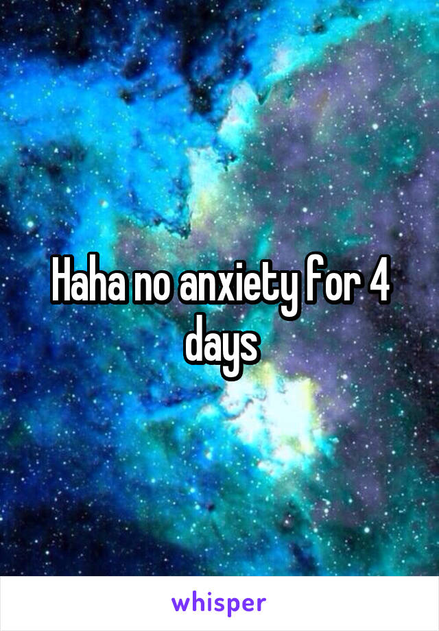 Haha no anxiety for 4 days