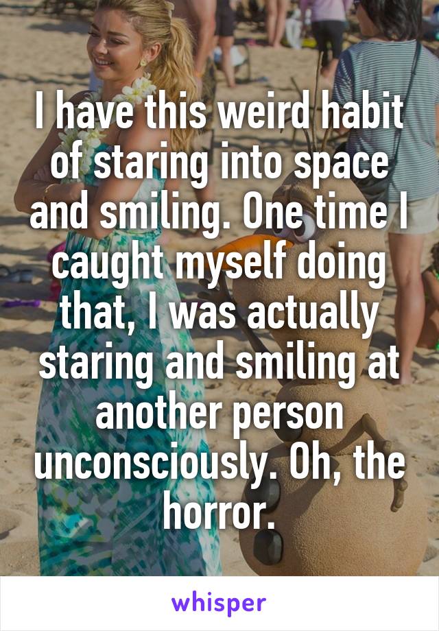 I have this weird habit of staring into space and smiling. One time I caught myself doing that, I was actually staring and smiling at another person unconsciously. Oh, the horror.