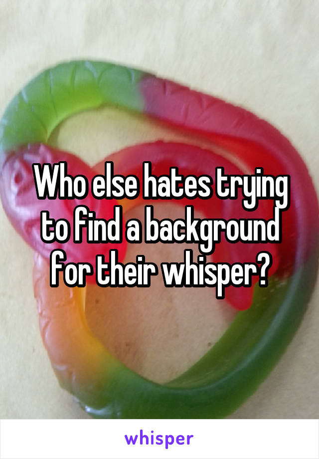 Who else hates trying to find a background for their whisper?