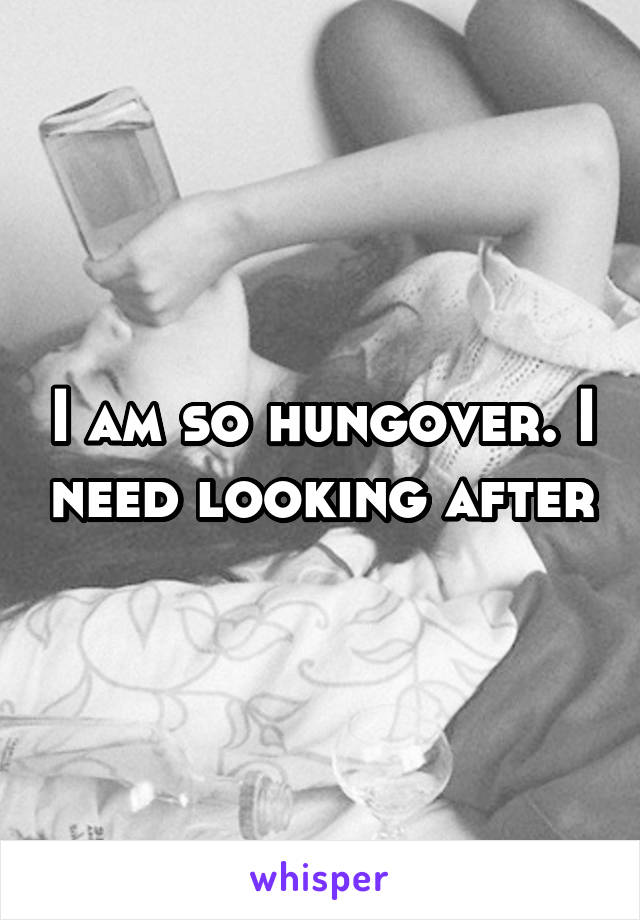 I am so hungover. I need looking after