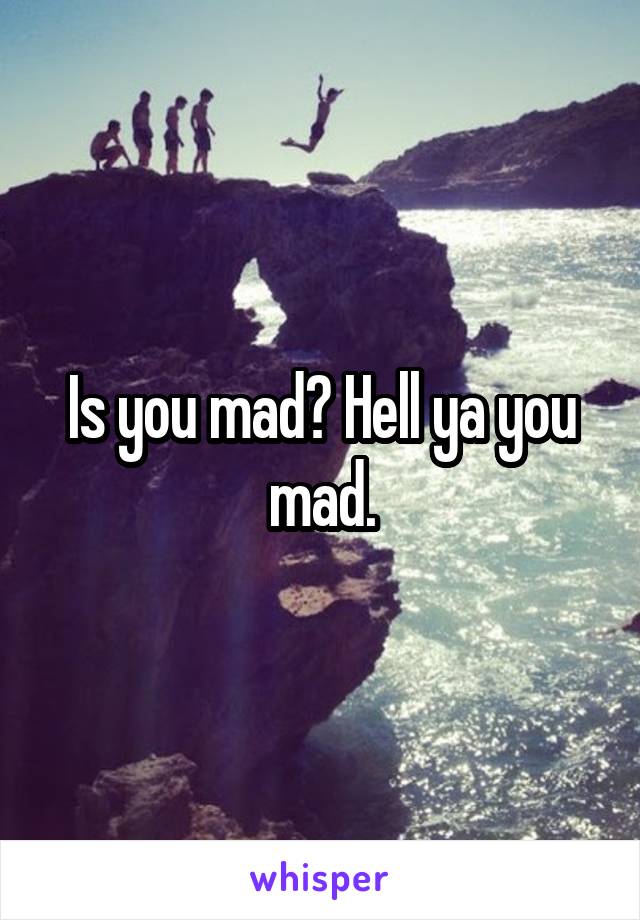 Is you mad? Hell ya you mad.
