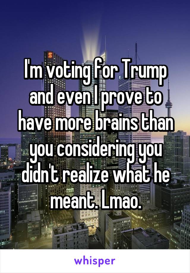 I'm voting for Trump and even I prove to have more brains than you considering you didn't realize what he meant. Lmao.