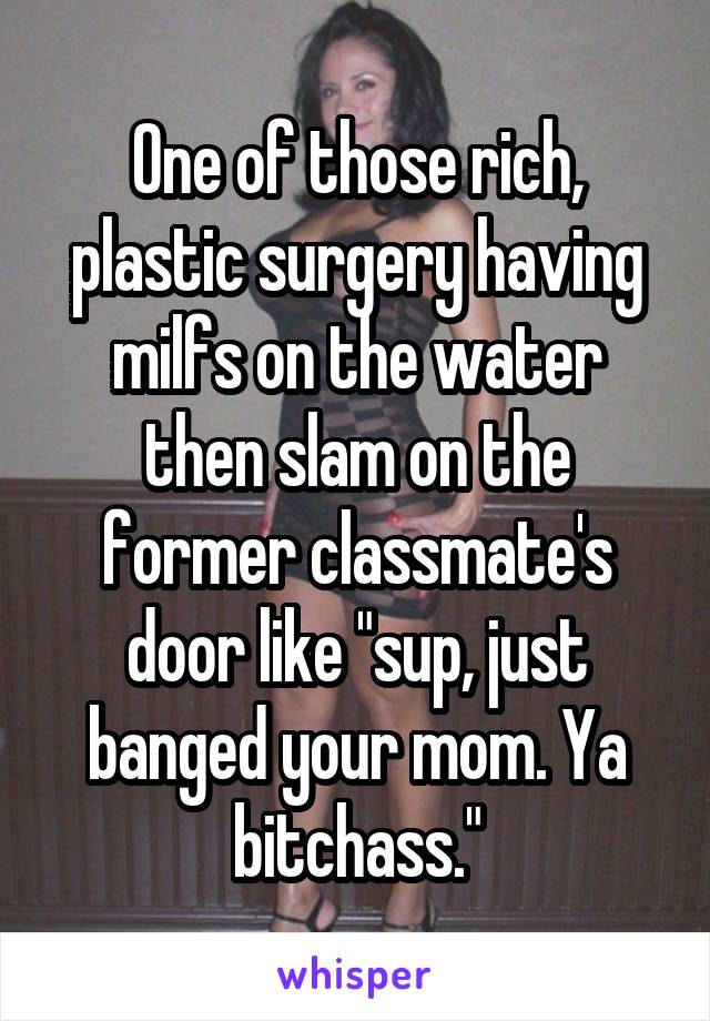 One of those rich, plastic surgery having milfs on the water then slam on the former classmate's door like "sup, just banged your mom. Ya bitchass."